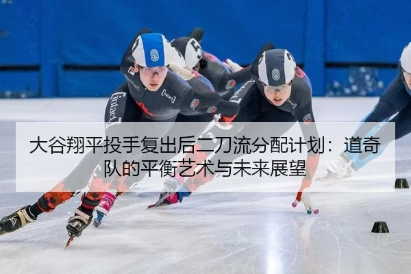 大谷翔平投手复出后二刀流分配计划：道奇队的平衡艺术与未来展望