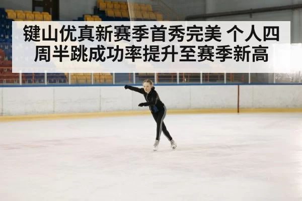 键山优真新赛季首秀完美 个人四周半跳成功率提升至赛季新高